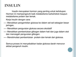 INSULIN
Insulin merupakan hormon yang penting untuk kehidupan.
Hormon ini mempengaruhi baik metabolisme karbohidrat maupun
metabolisme protein dan lemak.
Kerja Insulin dengan cara:
—- Menaikkan pengambilan glukosa ke dalam sel-sel sebagian besar
jaringan,
—- Menaikkan penguraian glukosa secara oksidatif
—- Menaikkan pembentukan glikogen dalam hati dan juga dalam otot
dan mencegah penguraian glikogen.
—- Menstimulasi pembentukan protein dan lemak dari glukosa.
Semua proses ini menyebabkan kadar glukosa darah menurun
akibat pengaruh insulin.
 