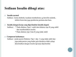 Sediaan Insulin dibagi atas:
 Insulin normal
Indikasi : koma diabetik, keadaan metabolisme yg bersifat asidotik,
infeksi berat dan juga pemberian pertama dan baru.
 Insulin dengan kerja yang diperlambat (insulin depot)
Indikasi : * Pada diabetes Tipe I stabil dan diabetes tipe II yang stabil
dan membutuhkan insulin.
* Pada diabetes tipe I dan II yang tidak stabil
 Campuran keduannya
Indikasi : untuk pasien Diabetes Tipe 1 dan 2 yang tidak stabil dan
juga pada pasien yang kadar gula darahnya tidak cukup
dinormalkan dengan insulin dg kerja diperlambat
 