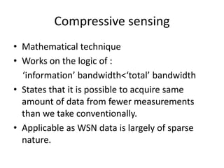Compressive sensing
• Mathematical technique
• Works on the logic of :
‘information’ bandwidth<‘total’ bandwidth
• States that it is possible to acquire same
amount of data from fewer measurements
than we take conventionally.
• Applicable as WSN data is largely of sparse
nature.
 