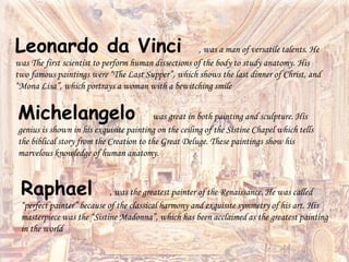 Leonardo da Vinci , was a man of versatile talents. He
was The first scientist to perform human dissections of the body to study anatomy. His
two famous paintings were “The Last Supper”, which shows the last dinner of Christ, and
“Mona Lisa”, which portrays a woman with a bewitching smile
Michelangelo was great in both painting and sculpture. His
genius is shown in his exquisite painting on the ceiling of the Sistine Chapel which tells
the biblical story from the Creation to the Great Deluge. These paintings show his
marvelous knowledge of human anatomy.
Raphael , was the greatest painter of the Renaissance. He was called
“perfect painter” because of the classical harmony and exquisite symmetry of his art. His
masterpiece was the “Sistine Madonna”, which has been acclaimed as the greatest painting
in the world
 