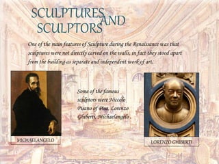 SCULPTURESANDSCULPTORS
One of the main features of Sculpture during the Renaissance was that
sculptures were not directly carved on the walls, in fact they stood apart
from the building as separate and independent work of art.
Some of the famous
sculptors were Niccolo
Pisano of Pisa, Lorenzo
Ghiberti, Michaelangelo .
MICHAELANGELO LORENZO GHIBERTI
 