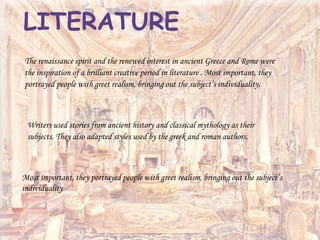 The renaissance spirit and the renewed interest in ancient Greece and Rome were
the inspiration of a brilliant creative period in literature . Most important, they
portrayed people with greet realism, bringing out the subject’s individuality.
LITERATURE
Writers used stories from ancient history and classical mythology as their
subjects. They also adapted styles used by the greek and roman authors.
Most important, they portrayed people with greet realism, bringing out the subject’s
individuality
 