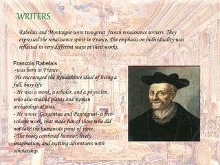 Rabelais and Montaigne were two great french renaissance writers. They
expressed the renaissance spirit in France. The emphasis on individuality was
reflected in very different ways in their works.
WRITERS
Francois Rabelais
-was born in France
-He encouraged the Renaissance ideal of living a
full, busy life
- He was a monk, a scholar, and a physician,
who also studied plants and Roman
archaeological sites.
- He wrote Gargantua and Pantagruel- a five-
volume work, that made fun of those who did
not take the humanists point of view.
- The books combined humour, lively
imagination, and exciting adventures with
scholarship.
 