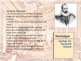 Michel de Montaigne
- He lived quietly and wrote short, thoughtful
essays that reflected his personal thoughts and
interests.
-He drew on his own observations, experience, and
travels
-He wrote in a conversational style, exploring
ideas about friendship, education, and many other
subjects that interest him
-He writes about his disgust with the religious
conflicts of his time, reflecting a spirit
of skeptism and belief that humans are not able to
attain true certainty
The longest of his essays, Apology for Raymond
Sebond , contains his famous motto, "What do I
know?"
 