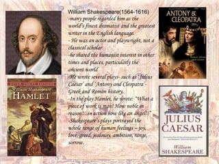 William Shakespeare(1564-1616)
-many people regarded him as the
world’s finest dramatist and the greatest
writer in the English language.
- He was an actor and playwright, not a
classical scholar
-he shared the humanist interest in other
times and places, particularly the
ancient world
-He wrote several plays- such as ‘Julius
Caesar’ and ‘Antony and Cleopatra’-
Greek and Roman history.
-In the play Hamlet, he wrote: “What a
piece of work is man! How noble in
reason!...in action how like an angel!!”
-Shakespeare’s plays portrayed the
whole range of human feelings – joy,
love, greed, jealousy, ambition, range,
sorrow.
 