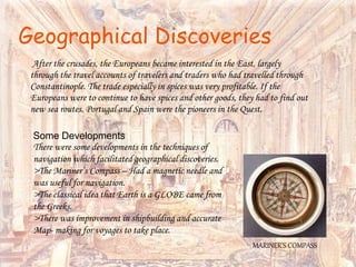 Geographical Discoveries
After the crusades, the Europeans became interested in the East, largely
through the travel accounts of travelers and traders who had travelled through
Constantinople. The trade especially in spices was very profitable. If the
Europeans were to continue to have spices and other goods, they had to find out
new sea routes. Portugal and Spain were the pioneers in the Quest.
Some Developments
There were some developments in the techniques of
navigation which facilitated geographical discoveries.
>The Mariner’s Compass – Had a magnetic needle and
was useful for navigation.
>The classical idea that Earth is a GLOBE came from
the Greeks.
>There was improvement in shipbuilding and accurate
Map- making for voyages to take place.
MARINER’S COMPASS
 