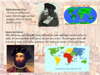 Bartholomew Diaz
He was an adventurous
sailor from Portugal and had
reached CAPE OF GOOD
HOPE in 1496.
Vasco da Gama
That following year Vasco da Gama followed the same route and reached Calicut in
India. He returned home with Spices and precious stones. The portuguese were able
to travel to trade with India, Indonesia, east Indies,Sri Lanka , China and Japan.
 