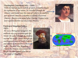 Ferdinand Magellan(1480 –
1521)
He was a Portuguese navigator. His
ambition was to Circumnavigate the
World. He sailed through the Atlantic
reached the Pacific Ocean through the
southernmost coast of South America
and landed at the modern East
Indies. The point that Magellan
crossed the Atlantic and entered the
Pacific has been named after him as
“the Strait of Magellan”.
Christopher Columbus(1451 -1506)
With the help of Queen Isabella of Spain, Columbus began
his exploration of sea routes. He travelled through the
Atlantic and landed near the coast of Cuba in the southern
part of North America. Columbus accidently discovered
America. America was named after Amerigo Vespucci who
later explored further and discovered America.
 