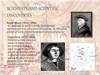 SCIENTISTS AND SCIENTIFIC
DISCOVERIES
Roger Bacon (1214 -1294)
He emphasized the need for scientific observation and
experimentation in the advancement of Knowledge. He followed the
principle of reason, observation and experimentation for progress.
Copernicus (1473 -1543)
Nicholas Copernicus was a great
scientist of Poland. He gave
new astronomical principles
which shocked the Church. His
principle was that the EARTH
is round and it moves around the
sun, which is the centre of the
planetary system. This theory
was know as Copernican
Theory.
 