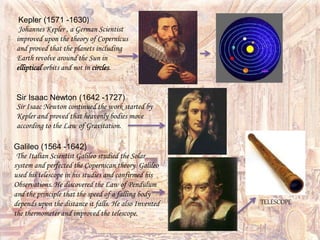 Kepler (1571 -1630)
Johannes Kepler , a German Scientist
improved upon the theory of Copernicus
and proved that the planets including
Earth revolve around the Sun in
elliptical orbits and not in circles.
Sir Isaac Newton (1642 -1727)
Sir Isaac Newton continued the work started by
Kepler and proved that heavenly bodies move
according to the Law of Gravitation.
Galileo (1564 -1642)
The Italian Scientist Galileo studied the Solar
system and perfected the Copernican theory. Galileo
used his telescope in his studies and confirmed his
Observations. He discovered the Law of Pendulum
and the principle that the speed of a falling body
depends upon the distance it falls. He also Invented
the thermometer and improved the telescope.
TELESCOPE
 