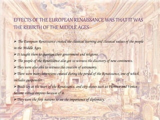 EFFECTS OF THE EUROPEAN RENAISSANCE WAS THAT IT WAS
THE REBIRTH OF THE MIDDLE AGES–
 The European Renaissance created the classical learning and classical values of the people
in the Middle Ages.
It taught them to question their government and religions.
 The people of the Renaissance also got to witness the discovery of new continents.
They were also able to witness the creation of astronomy.
There were many inventions created during the period of the Renaissance, one of which
includes gunpowder.
Trade lay at the heart of the Renaissance, and city-states such as Florence and Venice
became virtual empires because of it.
They were the first nations to see the importance of diplomacy.
 