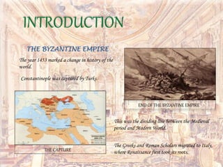 The year 1453 marked a change in history of the
world.
THE BYZANTINE EMPIRE
Constantinople was captured by Turks.
This was the dividing line between the Medieval
period and Modern World.
INTRODUCTION
The Greeks and Roman Scholars migrated to Italy,
where Renaissance first took its roots.
END OF THE BYZANTINE EMPIRE
THE CAPTURE
 