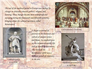 The end of the medieval period in Europe was marked by
changes in attitudes towards politics, religion, and
learning. These changes became more widespread and
sweeping during the fourteenth and fifteenth centuries,
bringing about the cultural movement called
Renaissance
It began as revival of
interest in the literature and
culture of ancient Greece
and Rome. Its emphasis was
on the richness of earthly life
and on human achievements.
One result of the
Renaissance spirit was a
brilliant period of creativity
in the arts.
A RENAISSANCE PAINTING
A RENAISSANCE
SCULPTOR ANOTHER RENAISSANCE
SCULPTOR
 