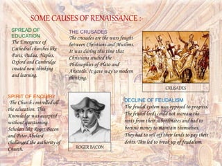 SPREAD OF
EDUCATION
The Emergence of
Cathedral churches like
Paris, Padua, Naples,
Oxford and Cambridge
created new thinking
and learning.
DECLINE OF FEUDALISM
The feudal system was opposed to progress.
The feudal lords could not increase the
rents from their subordinates and had to
borrow money to maintain themselves.
They had to sell off their lands to pay their
debts. This led to break up of feudalism.
SPIRIT OF ENQUIRY
The Church controlled all
the education. This
Knowledge was accepted
without questioning.
Scholars like Roger Bacon
and Peter Abelard
challenged the authority of
Church.
THE CRUSADES
The crusades are the wars fought
between Christians and Muslims.
It was during this time that
Christians studied the
Philosophies of Plato and
Aristotle. It gave way to modern
thinking.
SOME CAUSES OF RENAISSANCE :-
ROGER BACON
CRUSADES
 
