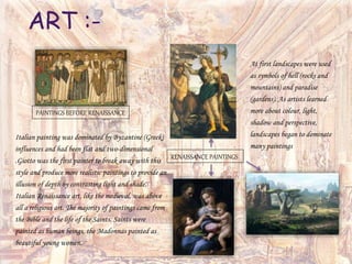 Italian painting was dominated by Byzantine (Greek)
influences and had been flat and two-dimensional
.Giotto was the first painter to break away with this
style and produce more realistic paintings to provide an
illusion of depth by contrasting light and shade.
Italian Renaissance art, like the medieval, was above
all a religious art. The majority of paintings came from
the Bible and the life of the Saints. Saints were
painted as human beings, the Madonnas painted as
beautiful young women.
At first landscapes were used
as symbols of hell (rocks and
mountains) and paradise
(gardens). As artists learned
more about colour, light,
shadow and perspective,
landscapes began to dominate
many paintings
RENAISSANCE PAINTINGS
PAINTINGS BEFORE RENAISSANCE
ART :-
 