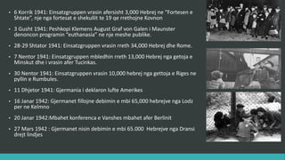 • 6 Korrik 1941 : Einsatzgruppen vrasin afërsisht 3,000 hebrenj në “Fortesën e
Shtatë”, një nga fortesat e shekullit të 19 që rrethojnë Kovnon.
• 3 Gusht 1941 : Peshkopi Klemens August Graf von Galen i Maunster
denoncon programin “euthanasia” në një meshë publike.
• 28-29 Shtator 1941 : Einsatzgruppen vrasin rreth 34,000 hebrenj ne Romë.
• 7 Nëntor 1941 : Einsatzgruppen mbledhin rreth 13,000 hebrenj nga getoja e
Minskut dhe i vrasin afër Tucinkas.
• 30 Nëntor 1941 : Einsatzgruppen vrasin 10,000 hebrenj nga getoja e Rigës
në pyllin e Rumbulës.
• 11 Dhjetor 1941 : Gjermania i deklaron luftë Amerikës.
• 16 Janar 1942 : Gjermanët fillojnë dëbimin e mbi 65,000 hebrenjve nga
Lodz për në Kelmno.
• 20 Janar 1942 : Mbahet konferenca e Vanshës afër Berlinit.
• 27 Mars 1942 : Gjermanët nisin dëbimin e mbi 65.000 hebrenjve nga Dransi
drejt lindjes.
 