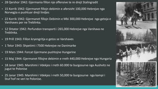 • 28 Qershor 1942 : Gjermania fillon një ofensivë të re drejt Stalingradit.
• 15 Korrik 1942 : Gjermanët fillojnë dëbimin e afërsisht 100,000 hebrenjve nga
Norvegjia e pushtuar, drejt lindjes.
• 22 Korrik 1942 : Gjermanët fillojnë dëbimin e mbi 300,000 hebrenjve nga getoja e
Varshavës për në Treblinka.
• 12 Shtator 1942 : Përfundon transporti i 265,000 hebrenjve nga Varshava në
Treblinka.
• 19 Prill 1943 : Fillon kryengritja e getos së Varshavës.
• 1 Tetor 1943 : Shpëtimi i 7500 hebrenjve në Danimarkë.
• 19 Mars 1944 : Forcat gjermane pushtojnë Hungarinë.
• 15 Maj 1944 : Gjermanët fillojnë dëbimin e rreth 440,000 hebrenjve nga Hungaria.
• 18 Janar 1945 : Marshimi i Vdekjes i rreth 60.000 të burgosurve nga Aushvitz drejt
jugut të Polonisë.
• 25 Janar 1945 : Marshimi i Vdekjes i rreth 50,000 të burgosurve nga kampi i
Stut’hof në veri të Polonisë.
 