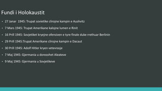 Fundi i Holokaustit
• 27 Janar 1945 : Trupat sovjetike clirojnë kampin e Aushvitz.
• 7 Mars 1945 : Trupat amerikane kalojnë lumin e Rinit.
• 16 Prill 1945 : Sovjetikët kryejnë ofensivën e tyre finale duke rrethuar Berlinin.
• 29 Prill 1945 : Trupat amerikane clirojnë kampin e Dacaut.
• 30 Prill 1945 : Adolf Hitler kryen vetëvrasje.
• 7 Maj 1945 : Gjermania u dorëzohet aleatëve.
• 9 Maj 1945 : Gjermania u dorëzohet sovjetikëve.
 