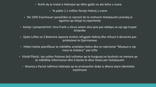 • Rreth dy të tretat e hebrenjve që ishin gjallë në atë kohë u vranë.
• Të paktën 1.1 million fëmijë hebrenj u vranë.
• Në 1945 Eisenhauer parashikoi se njerëzit do ta mohonin Holokaustin prandaj ai
ngulmoi që shtypi ta reportonte.
• Kampi i përqëndrimit i Ana Frank u clirua vetëm disa javë pas vdekjes së saj nga trupat
britanike.
• Gjatë Luftës së Dytë Botërore Japonia strehoi refugjatë hebrenj dhe refuzoi ti dorëzonte
edhe pas protestave të Gjermanëve.
• Hitleri kishte planifikuar të mblidhte artefakte hebre dhe të ndërtonte “Muzeun e një
rrace të zhdukur” pas lufte.
• Vitold Pilecki, një ushtar Polonez doli vullnetar që të burgosej në Aushvitz në menyrë që
të mblidhte informacione dhe ti bënte të ditur botës për Holokaustin.
• Xhamia e Parisit ndihmoi hebrenjtë që të arratiseshin duke iu dhënë atyre identitete
myslimane.
 
