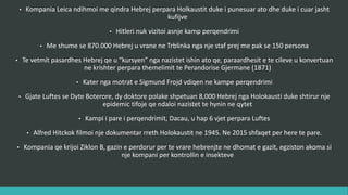 • Kompania Leica ndihmoi me qindra hebrenj përpara Holokaustit duke i punësuar ato dhe duke i cuar jashtë
kufinjve.
• Hitleri nuk vizitoi asnjë kamp përqëndrimi.
• Më shumë se 870.000 hebrenj u vranë në Trblinka nga një staf prej më pak se 150 persona.
• Të vetmit pasardhës hebrej qe u “kursyen” nga nazistet ishin ato që, paraardhësit e të cilëve u konvertuan
në të krishterë përpara themelimit të Perandorisë Gjermane (1871).
• Katër nga motrat e Sigmund Frojd vdiqën në kampe përqëndrimi.
• Gjatë Luftës së Dytë Botërore, dy doktorë polakë shpëtuan 8,000 hebrenj nga Holokausti duke sajuar një
epidemi tifoje që ndaloi nazistët të hynin në qytet.
• Kampi i parë i përqëndrimit, Dacau, u hap 6 vjet përpara Luftës.
• Alfred Hitchkok filmoi një dokumentar rreth Holokaustit në 1945. Në 2015 shfaqet për herë të parë.
• Kompania që krijoi Ziklon B, gazin e përdorur për të vrarë hebrenjtë në dhomat e gazit, ekziston akoma si
një kompani për kontrollin e insekteve.
 