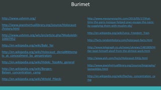 Burimet
http://www.ushmm.org/
http://www.jewishvirtuallibrary.org/jsource/Holocaust
/history.html
http://www.ushmm.org/wlc/en/article.php?ModuleId=
10007952
http://en.wikipedia.org/wiki/Babi_Yar
http://en.wikipedia.org/wiki/Holocaust_denial#Attemp
ts_at_concealment_by_perpetrators
http://en.wikipedia.org/wiki/Hideki_Tojo#As_general
http://en.wikipedia.org/wiki/Bergen-
Belsen_concentration_camp
http://en.wikipedia.org/wiki/Witold_Pilecki
http://www.messynessychic.com/2013/05/17/that-
time-the-paris-mosque-helped-jews-escape-the-nazis-
by-supplying-them-with-muslim-ids/
http://en.wikipedia.org/wiki/Leica_Freedom_Train
http://facts.randomhistory.com/holocaust-facts.html
http://www.telegraph.co.uk/news/uknews/1481809/Hi
tler-kept-himself-aloof-from-the-dirtiest-work.html
http://www.aish.com/ho/o/Holocaust-FAQs.html
http://www.jewishvirtuallibrary.org/jsource/biography/
lazowskibio.html
http://en.wikipedia.org/wiki/Dachau_concentration_ca
mp
 