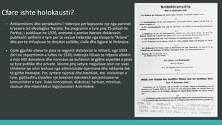 Cfarë ishte holokausti?
• Antisemitizmi dhe persekutimi i hebrenjve përfaqësonte një nga parimet
kryesore të ideologjisë Naziste. Në programin e tyre prej 25 pikash të
Partisë, i publikuar në 1920, anëtarët e partisë Naziste deklaronin
publikisht qëllimin e tyre për të vecuar hebrenjte nga shoqëria “Ariane”
dhe për të shfuqizuar të drejtat politike, civile dhe ligjore te hebrenjve.
• Gjatë gjashtë viteve të para të regjimit diktatorial të Hitlerit, nga 1933
deri në shpërthimin e luftës në 1939, hebrenjte filluan të ndjenin efektin
e mbi 400 dekreteve dhe normave që kufizonin të gjithë aspektet e jetës
së tyre publike dhe private. Shumë prej këtyre rregullave ishin në nivel
shtetëror që ishin lëshuar nga administrata Gjermane dhe ndikonte tek
të gjithë hebrenjte. Por, zyrtarë rajonal dhe bashkiak, me iniciativën e
tyre, gijithashtu shpallën nje breshëri dekretesh përjashtuese në
komunitetet e tyre. Duke konceptuar, diskutuar, hartuar, miratuar,
zbatuar dhe mbeshtetur legjislacionet Anti-Hebre.
 