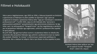 Fillimet e Holokaustit
Vala e parë e legjislacioneve, nga 1933 në 1934, u fokusua kryesisht në limitimin
e pjesëmarrjes së hebrenjve në jetën publike në Gjermani. Ligji i parë që
zvogëlonte të drejtat e qytetarëve hebrenj ishte “Ligji për rivendosjen e
shërbimit profesional civil” i 7 Prillit 1933, sipas të cilit hebrenjtë dhe “personat
e pabesueshëm politikisht” përjashtoheshin nga administrata shtetërore. Ky ligj
ishte i pari i të ashtuquajturit “Paragrafi Arian” një lloj rregullatoreje e përdorur
për të përjashtuar hebrenjte nga organizatat, ushtrimi i profesionit dhe aspekte
të tjera jetësore.
Në Prill 1933, ligji gjerman kufizoi numrin e studentëve hebre në shkolla dhe
universitete dhe përjashtoi hebrenjte nga ushtrimi i profesionit të tyre ne mjeksi
dhe ligj. Shkollat “Jo Ariane” u inferiorizuan nëpërmjet politikave të ndryshme.
Ato u ndaluan të ndiqnin ritet e tyre fetare në disa aspekte te jetës.
Avokatet hebrej duke aplikuar per leje
per te apeluar kunder “Paragrafit
Arian”, vetem 35 u lejuan.
 