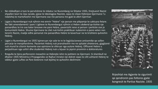 • Në mbledhjen e tyre të përvitshme të mbajtur në Nuremberg në Shtator 1935, drejtuesit Nazist
shpallën teori të reja raciale, pjesë të Ideologjisë Naziste, sipas të cilave hebrenjve Gjermane i’u
ndalohej të martoheshin me Gjermanë ose me persona me gjak të afërt Gjerman.
• Ligjet e Nurembergut nuk njihnin me emrin “Hebre” një person me pikpamje të caktuara fetare.
Në fakt amendamenti i parë i Ligjeve të Nurembergut njihnin si hebre cdokend që kishte një
paraardhës të tre ose katër brezave më parë hebre, pavarësisht nëse ai person i përkiste ose jo
komunitetit hebre. Shumë Gjermanë të cilët nuk kishin praktikuar Judaizmin e panë veten nën
terrorin Nazist, madje edhe personat me paraardhës hebre të konvertuar në të krishterë quheshin
hebrenj.
• Ligjet e Nurembergut në 1935 lajmëruan një valë të re të legjislacioneve antisemike që sollën
përcarje të menjëhershme. Pacientët hebrenj nuk pranoheshin më në spitalet shtetërore,
gjygjtarët nuk mund të citonin komente ose opinione të shkruar nga autorë hebrej. Oficerët
hebrenj u përjashtuan nga ushtria dhe studentët hebrenj nuk u lejuan të jepnin provimin e
doktoraturës.
• Rregulla të tjera përforconin mesazhin se hebrenjte ishin të jashtëm në Gjermani. Si shembull në
dhjetor 1935 Ministria e Propagandës së Rajhut miratoi një dekret sipas të cilit ushtarët hebrenj të
vdekur gjatë Luftës së Parë botërore nuk lejohej të quheshin dëshmorë.
Rrjeshtat me Agjentë të sigurimit
që qëndronin pas foltores gjatë
kongresit të Partisë Naziste. 1935
 