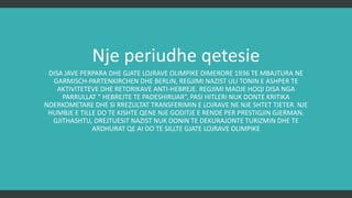 Një periudhë qetësie…
DISA JAVË PËRPARA DHE GJATË LOJRAVE OLIMPIKE DIMËRORE 1936 TË MBAJTURA NË
GARMISCH-PARTENKIRCHEN DHE BERLIN, REGJIMI NAZIST ULI TONIN E ASHPËR TË
AKTIVITETEVE DHE RETORIKAVE ANTI-HEBRE. REGJIMI MADJE HOQI DISA NGA PARRULLAT “
HEBRENJTË TË PADËSHIRUAR”, PASI HITLERI NUK DONTE KRITIKA NDËRKOMBËTARE DHE SI
REZULTAT TRANSFERIMIN E LOJRAVE NË NJË SHTET TJETËR. NJË HUMBJE E TILLË DO TË
KISHTE QËNË NJË GODITJE E RËNDË PËR PRESTIGJIN GJERMAN. GJITHASHTU, DREJTUESIT
NAZISTË NUK DONIN TË DEKURAJONIN TURISTËT DHE TË ARDHURAT QË ATO DO TË SILLNIN
GJATË LOJRAVE OLIMPIKE
 