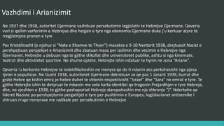 Vazhdimi i Arianizimit
Në 1937 dhe 1938, autoritetet gjermane vazhduan persekutimin legjislativ të hebrenjve gjermanë. Qeveria
vuri si qëllim varfërimin e hebrenjve dhe heqjen e tyre nga ekonomia gjermane duke i’u kërkuar atyre të
regjistrojne pronën e tyre.
Pas Kristallnacht (e njohur si “Nata e Xhamave të Thyer”) masakra e 9-10 Nëntorit 1938, drejtuesit Nazist i
përshpejtuan përpjekjet e Arianizimit dhe zbatuan masa për izolimin dhe vecimin e hebrenjve nga
gjermanët. Hebrenjtë u dëbuan nga të gjitha shkollat dhe universitetet publike, ashtu si nga kinematë,
teatrot dhe aktivitetet sportive. Në shumë qytete, hebrenjte ndaloheshin të hynin në zona “Ariane”.
Qeveria u kërkonte hebrenjve të indentifikoheshin në mënyra që do ti ndanin ato përkohësisht nga pjesa
tjetër e popullsisë. Në Gusht 1938, autoritetet gjermane dekretuan se pas 1 Janarit 1939, burrat dhe grate
hebre që kishin emra jo-hebre duhet të shtonin respektivisht “Israel” dhe “Sara” në emrat e tyre. Të gjithë
hebrenjtë ishin të detyruar të mbanin me vete karta identiteti që tregonin prejardhjen e tyre hebre, dhe,
në vjeshtën e 1938, të gjithë pashaportat e hebrenjve stampoheshin me një shkronjë “J”. Ndërkohë që
lideret nazistë po përshpejtonin përgatitjet e tyre për pushtimin e Europës, legjislacionet antisemitike i
shtruan rrugë mënyrave më radikale për persekutimin e hebrenjve.
 