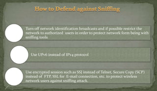 Turn off network identification broadcasts and if possible restrict the
network to authorized users in order to protect network form being with
sniffing tools
Use UPv6 instead of IPv4 protocol
Use encrypted session such as SSJ instead of Telnet, Secure Copy (SCP)
instead of FTP, SSL for E-mail connection, etc. to protect wireless
network users against sniffing attack.
 