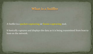 A Sniffer is a packet-capturing or frame-capturing tool.
It basically captures and displays the data as it is being transmitted from host to
host on the network.
 