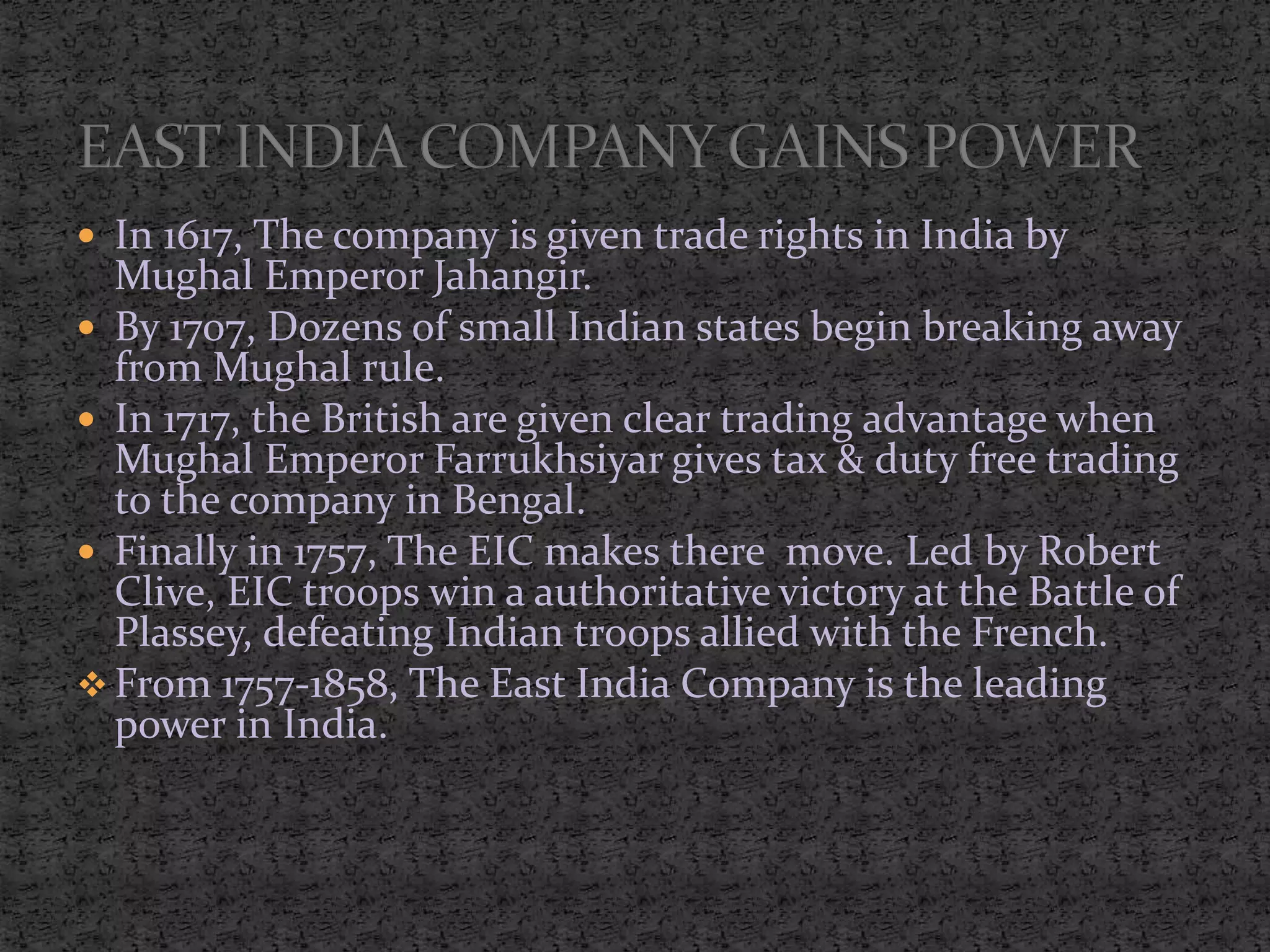  In 1617, The company is given trade rights in India by
Mughal Emperor Jahangir.
 By 1707, Dozens of small Indian states begin breaking away
from Mughal rule.
 In 1717, the British are given clear trading advantage when
Mughal Emperor Farrukhsiyar gives tax & duty free trading
to the company in Bengal.
 Finally in 1757, The EIC makes there move. Led by Robert
Clive, EIC troops win a authoritative victory at the Battle of
Plassey, defeating Indian troops allied with the French.
 From 1757-1858, The East India Company is the leading
power in India.
 