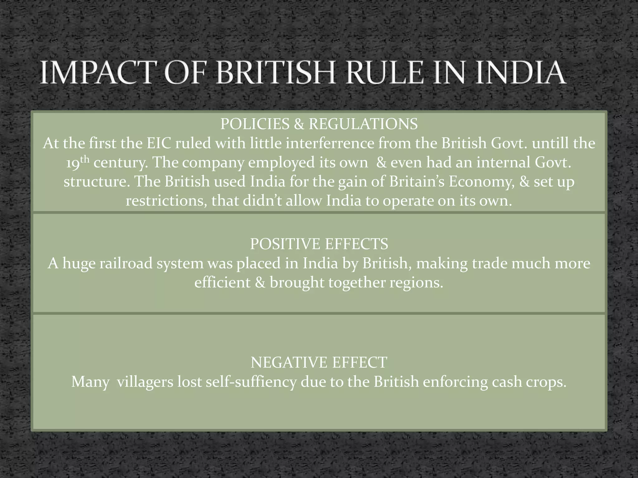 POLICIES & REGULATIONS
At the first the EIC ruled with little interferrence from the British Govt. untill the
19th century. The company employed its own & even had an internal Govt.
structure. The British used India for the gain of Britain’s Economy, & set up
restrictions, that didn’t allow India to operate on its own.
POSITIVE EFFECTS
A huge railroad system was placed in India by British, making trade much more
efficient & brought together regions.
NEGATIVE EFFECT
Many villagers lost self-suffiency due to the British enforcing cash crops.
 