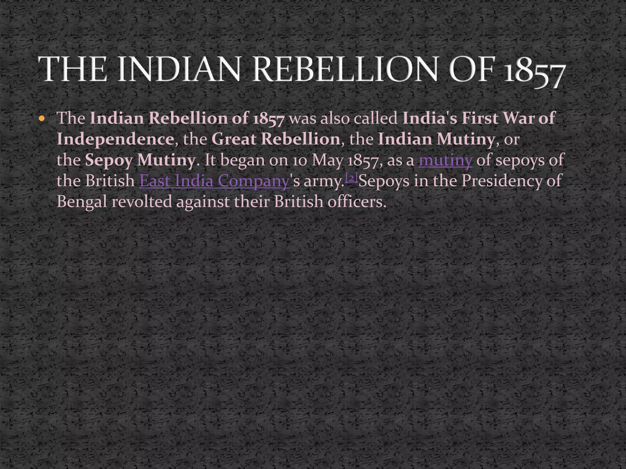  The Indian Rebellion of 1857 was also called India's First War of
Independence, the Great Rebellion, the Indian Mutiny, or
the Sepoy Mutiny. It began on 10 May 1857, as a mutiny of sepoys of
the British East India Company's army.[2]Sepoys in the Presidency of
Bengal revolted against their British officers.
 
