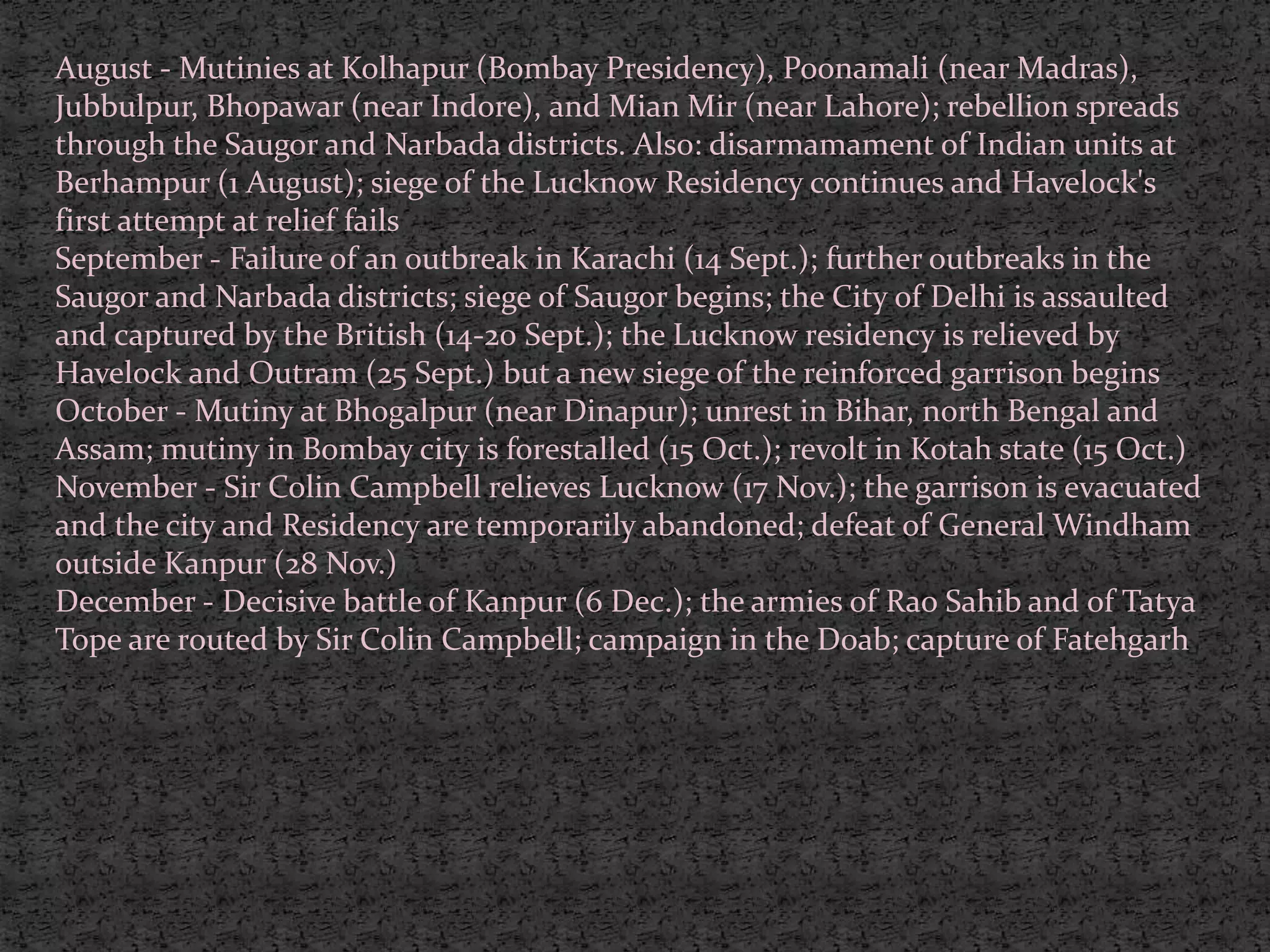 August - Mutinies at Kolhapur (Bombay Presidency), Poonamali (near Madras),
Jubbulpur, Bhopawar (near Indore), and Mian Mir (near Lahore); rebellion spreads
through the Saugor and Narbada districts. Also: disarmamament of Indian units at
Berhampur (1 August); siege of the Lucknow Residency continues and Havelock's
first attempt at relief fails
September - Failure of an outbreak in Karachi (14 Sept.); further outbreaks in the
Saugor and Narbada districts; siege of Saugor begins; the City of Delhi is assaulted
and captured by the British (14-20 Sept.); the Lucknow residency is relieved by
Havelock and Outram (25 Sept.) but a new siege of the reinforced garrison begins
October - Mutiny at Bhogalpur (near Dinapur); unrest in Bihar, north Bengal and
Assam; mutiny in Bombay city is forestalled (15 Oct.); revolt in Kotah state (15 Oct.)
November - Sir Colin Campbell relieves Lucknow (17 Nov.); the garrison is evacuated
and the city and Residency are temporarily abandoned; defeat of General Windham
outside Kanpur (28 Nov.)
December - Decisive battle of Kanpur (6 Dec.); the armies of Rao Sahib and of Tatya
Tope are routed by Sir Colin Campbell; campaign in the Doab; capture of Fatehgarh
 