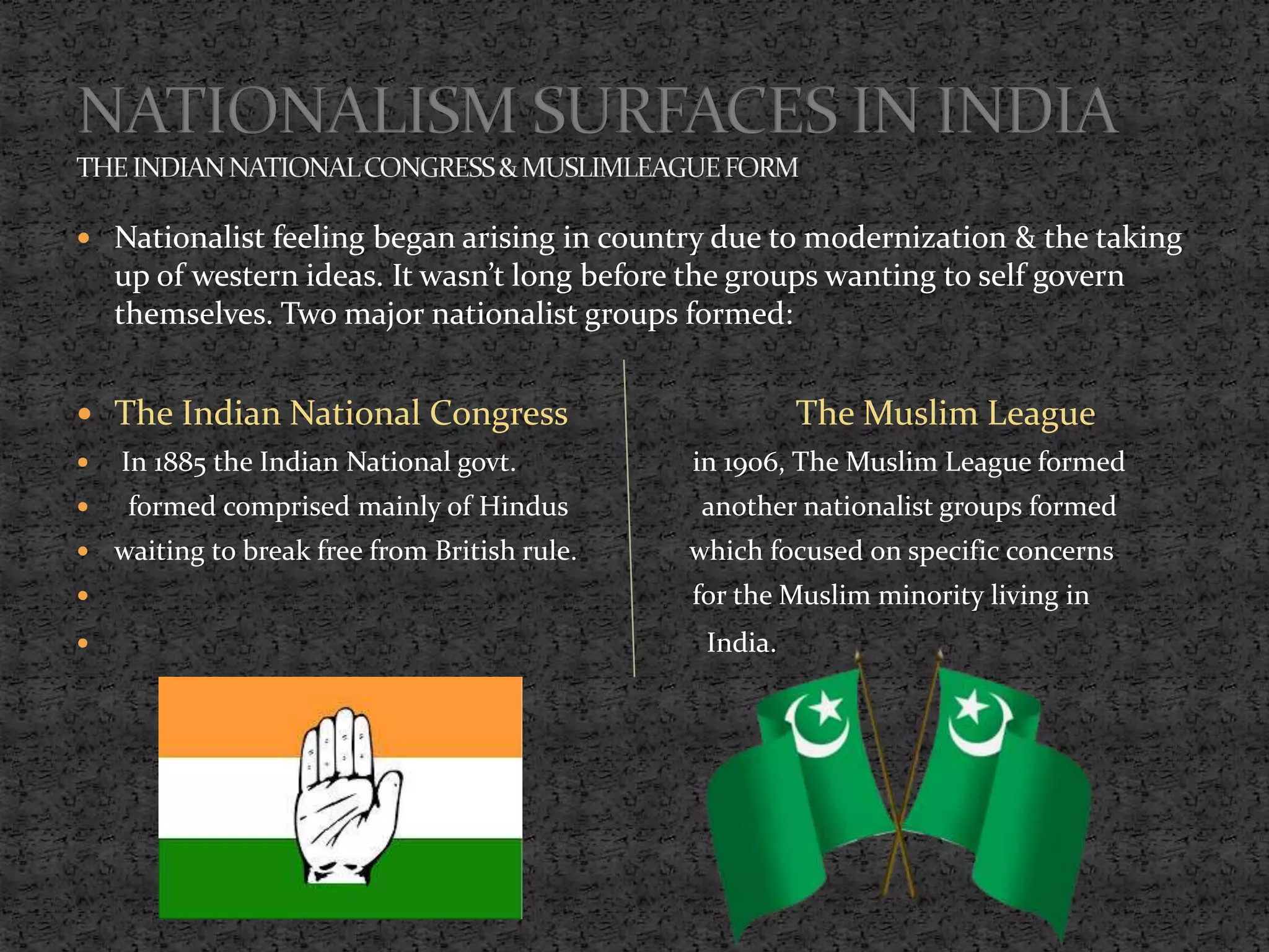  Nationalist feeling began arising in country due to modernization & the taking
up of western ideas. It wasn’t long before the groups wanting to self govern
themselves. Two major nationalist groups formed:
 The Indian National Congress The Muslim League
 In 1885 the Indian National govt. in 1906, The Muslim League formed
 formed comprised mainly of Hindus another nationalist groups formed
 waiting to break free from British rule. which focused on specific concerns
 for the Muslim minority living in
 India.
 