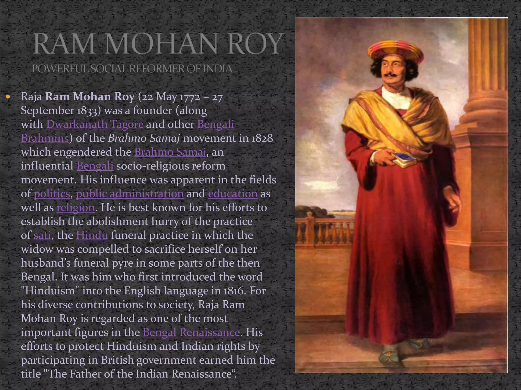  Raja Ram Mohan Roy (22 May 1772 – 27
September 1833) was a founder (along
with Dwarkanath Tagore and other Bengali
Brahmins) of the Brahmo Samaj movement in 1828
which engendered the Brahmo Samaj, an
influential Bengali socio-religious reform
movement. His influence was apparent in the fields
of politics, public administration and education as
well as religion. He is best known for his efforts to
establish the abolishment hurry of the practice
of sati, the Hindu funeral practice in which the
widow was compelled to sacrifice herself on her
husband’s funeral pyre in some parts of the then
Bengal. It was him who first introduced the word
"Hinduism" into the English language in 1816. For
his diverse contributions to society, Raja Ram
Mohan Roy is regarded as one of the most
important figures in the Bengal Renaissance. His
efforts to protect Hinduism and Indian rights by
participating in British government earned him the
title "The Father of the Indian Renaissance“.
 