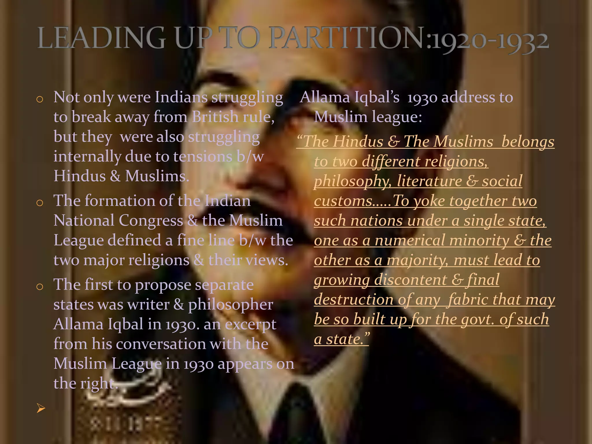 o Not only were Indians struggling
to break away from British rule,
but they were also struggling
internally due to tensions b/w
Hindus & Muslims.
o The formation of the Indian
National Congress & the Muslim
League defined a fine line b/w the
two major religions & their views.
o The first to propose separate
states was writer & philosopher
Allama Iqbal in 1930. an excerpt
from his conversation with the
Muslim League in 1930 appears on
the right.

Allama Iqbal’s 1930 address to
Muslim league:
“The Hindus & The Muslims belongs
to two different religions,
philosophy, literature & social
customs…..To yoke together two
such nations under a single state,
one as a numerical minority & the
other as a majority, must lead to
growing discontent & final
destruction of any fabric that may
be so built up for the govt. of such
a state.”
 