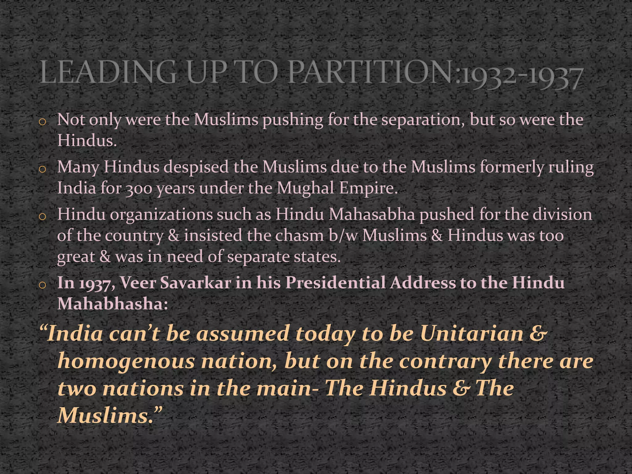 o Not only were the Muslims pushing for the separation, but so were the
Hindus.
o Many Hindus despised the Muslims due to the Muslims formerly ruling
India for 300 years under the Mughal Empire.
o Hindu organizations such as Hindu Mahasabha pushed for the division
of the country & insisted the chasm b/w Muslims & Hindus was too
great & was in need of separate states.
o In 1937, Veer Savarkar in his Presidential Address to the Hindu
Mahabhasha:
“India can’t be assumed today to be Unitarian &
homogenous nation, but on the contrary there are
two nations in the main- The Hindus & The
Muslims.”
 