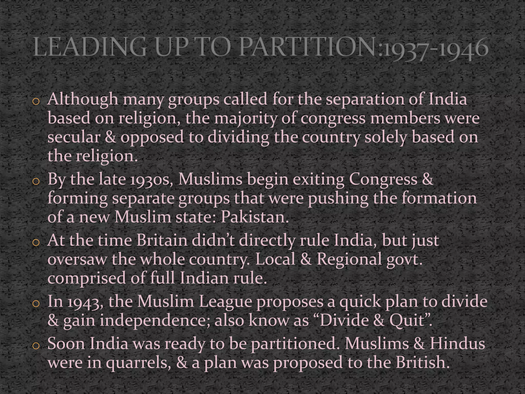 o Although many groups called for the separation of India
based on religion, the majority of congress members were
secular & opposed to dividing the country solely based on
the religion.
o By the late 1930s, Muslims begin exiting Congress &
forming separate groups that were pushing the formation
of a new Muslim state: Pakistan.
o At the time Britain didn’t directly rule India, but just
oversaw the whole country. Local & Regional govt.
comprised of full Indian rule.
o In 1943, the Muslim League proposes a quick plan to divide
& gain independence; also know as “Divide & Quit”.
o Soon India was ready to be partitioned. Muslims & Hindus
were in quarrels, & a plan was proposed to the British.
 