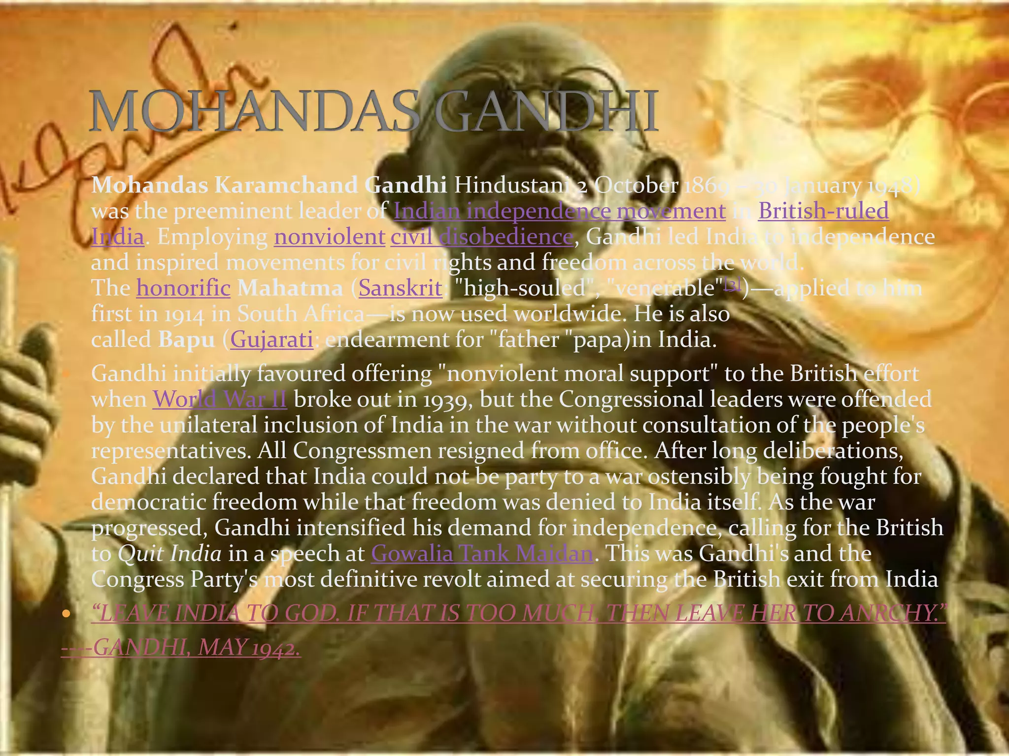  Mohandas Karamchand Gandhi Hindustani 2 October 1869 – 30 January 1948)
was the preeminent leader of Indian independence movement in British-ruled
India. Employing nonviolent civil disobedience, Gandhi led India to independence
and inspired movements for civil rights and freedom across the world.
The honorific Mahatma (Sanskrit: "high-souled", "venerable"[3])—applied to him
first in 1914 in South Africa—is now used worldwide. He is also
called Bapu (Gujarati: endearment for "father "papa)in India.
 Gandhi initially favoured offering "nonviolent moral support" to the British effort
when World War II broke out in 1939, but the Congressional leaders were offended
by the unilateral inclusion of India in the war without consultation of the people's
representatives. All Congressmen resigned from office. After long deliberations,
Gandhi declared that India could not be party to a war ostensibly being fought for
democratic freedom while that freedom was denied to India itself. As the war
progressed, Gandhi intensified his demand for independence, calling for the British
to Quit India in a speech at Gowalia Tank Maidan. This was Gandhi's and the
Congress Party's most definitive revolt aimed at securing the British exit from India
 “LEAVE INDIA TO GOD. IF THAT IS TOO MUCH, THEN LEAVE HER TO ANRCHY.”
----GANDHI, MAY 1942.
 