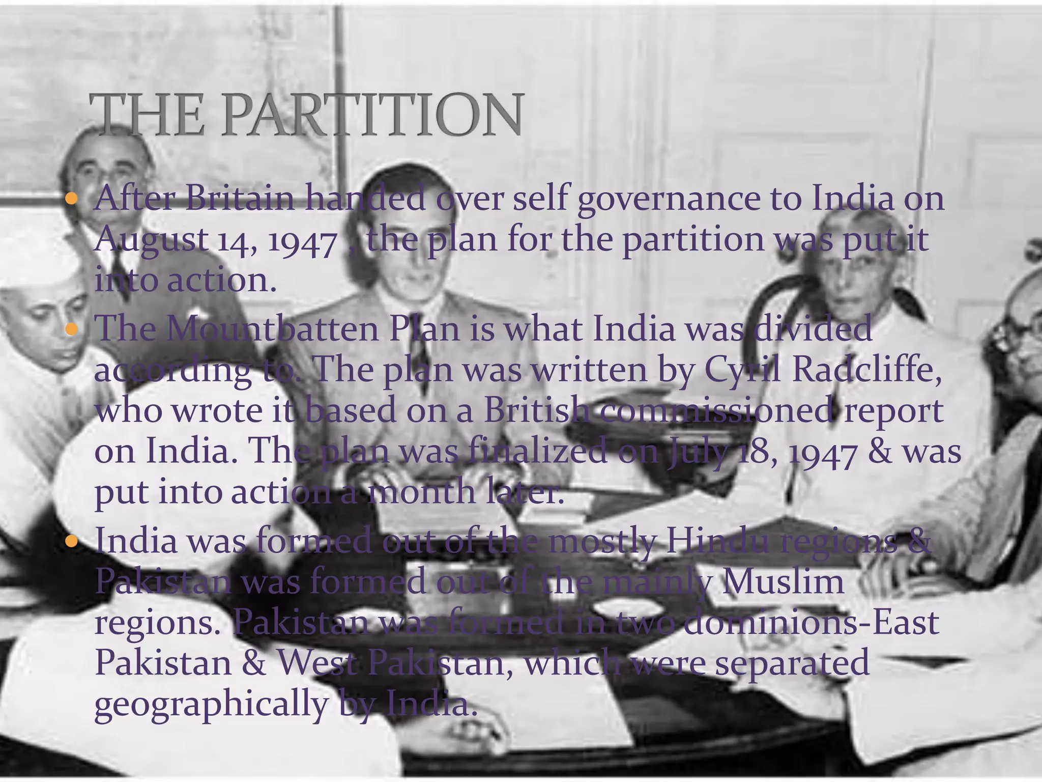  After Britain handed over self governance to India on
August 14, 1947 , the plan for the partition was put it
into action.
 The Mountbatten Plan is what India was divided
according to. The plan was written by Cyril Radcliffe,
who wrote it based on a British commissioned report
on India. The plan was finalized on July 18, 1947 & was
put into action a month later.
 India was formed out of the mostly Hindu regions &
Pakistan was formed out of the mainly Muslim
regions. Pakistan was formed in two dominions-East
Pakistan & West Pakistan, which were separated
geographically by India.
 