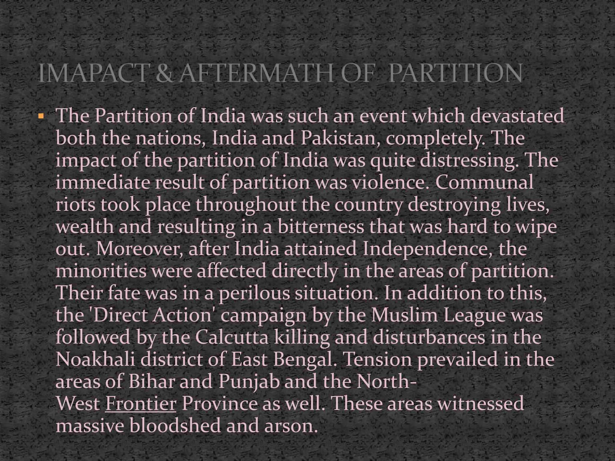  The Partition of India was such an event which devastated
both the nations, India and Pakistan, completely. The
impact of the partition of India was quite distressing. The
immediate result of partition was violence. Communal
riots took place throughout the country destroying lives,
wealth and resulting in a bitterness that was hard to wipe
out. Moreover, after India attained Independence, the
minorities were affected directly in the areas of partition.
Their fate was in a perilous situation. In addition to this,
the 'Direct Action' campaign by the Muslim League was
followed by the Calcutta killing and disturbances in the
Noakhali district of East Bengal. Tension prevailed in the
areas of Bihar and Punjab and the North-
West Frontier Province as well. These areas witnessed
massive bloodshed and arson.
 
