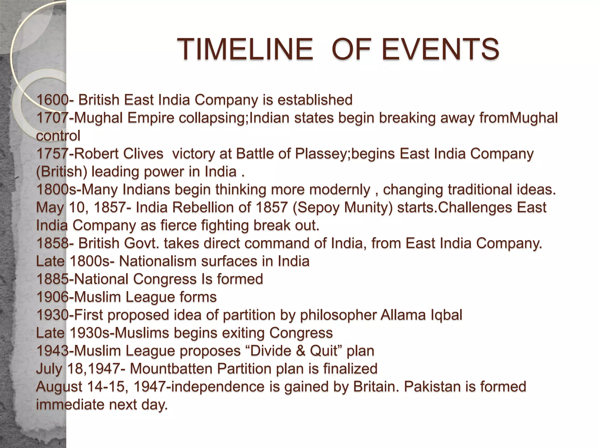 TIMELINE OF EVENTS
1600- British East India Company is established
1707-Mughal Empire collapsing;Indian states begin breaking away fromMughal
control
1757-Robert Clives victory at Battle of Plassey;begins East India Company
(British) leading power in India .
1800s-Many Indians begin thinking more modernly , changing traditional ideas.
May 10, 1857- India Rebellion of 1857 (Sepoy Munity) starts.Challenges East
India Company as fierce fighting break out.
1858- British Govt. takes direct command of India, from East India Company.
Late 1800s- Nationalism surfaces in India
1885-National Congress Is formed
1906-Muslim League forms
1930-First proposed idea of partition by philosopher Allama Iqbal
Late 1930s-Muslims begins exiting Congress
1943-Muslim League proposes “Divide & Quit” plan
July 18,1947- Mountbatten Partition plan is finalized
August 14-15, 1947-independence is gained by Britain. Pakistan is formed
immediate next day.
 