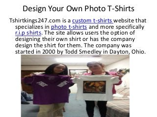 Design Your Own Photo T-Shirts
Tshirtkings247.com is a custom t-shirts website that
specializes in photo t-shirts and more specifically
r.i.p shirts. The site allows users the option of
designing their own shirt or has the company
design the shirt for them. The company was
started in 2000 by Todd Smedley in Dayton, Ohio.
 