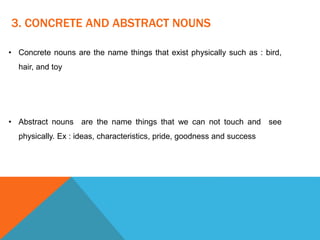3. CONCRETE AND ABSTRACT NOUNS
• Concrete nouns are the name things that exist physically such as : bird,
hair, and toy
• Abstract nouns are the name things that we can not touch and see
physically. Ex : ideas, characteristics, pride, goodness and success
 