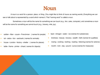 Noun
A noun is a word for a person, place, or thing. (You might like to think of nouns as naming words.) Everything we can
see or talk about is represented by a word which names it. That "naming word" is called a noun.
Sometimes a noun will be the name for something we can touch (e.g., lion, cake, computer), and sometimes a noun
will be the name for something we cannot touch (e.g., bravery, mile, joy).
soldier - Alan - cousin - Frenchman ( names for people)
rat - zebra - lion - aardvark ( names for animals)
house - London - factory - shelter ( names for places)
table - frame - printer - chisel ( names for objects)
lead - nitrogen - water - ice (names for substances)
kindness - beauty - bravery - wealth - faith (names for qualities)
rowing - cooking - barking - reading - listening (names for actions)
month - inch - day - pound - ounce (names for measures)
 