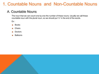 1. Countable Nouns and Non-Countable Nouns
A. Countable Nouns
The noun that we can count one by one the number of these nouns. Usually we call these
countable noun with the plural noun, so we should put “s” in the end of the words.
Ex :
Books
Chairs
Doctors
Balloons
 
