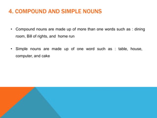 4. COMPOUND AND SIMPLE NOUNS
• Compound nouns are made up of more than one words such as : dining
room, Bill of rights, and home run
• Simple nouns are made up of one word such as : table, house,
computer, and cake
 